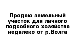 Продаю земельный участок для личного подсобного хозяйства недалеко от р.Волга